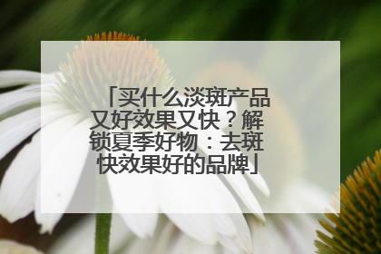 买什么淡斑产品又好效果又快？解锁夏季好物：去斑快效果好的品牌