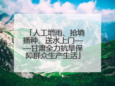 人工增雨、抢墒播种、送水上门——甘肃全力抗旱保障群众生产生活