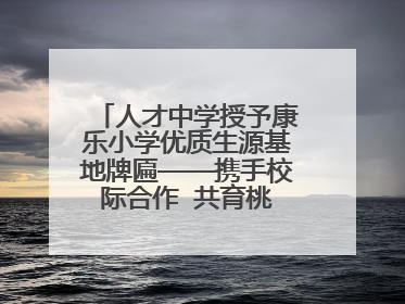 人才中学授予康乐小学优质生源基地牌匾——携手校际合作  共育桃李芬芳