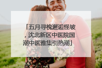 五月寻槐邂逅怪坡，沈北新区中医院国潮中医雅集引热潮