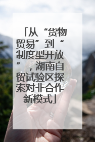 从“货物贸易”到“制度型开放”，湖南自贸试验区探索对非合作新模式