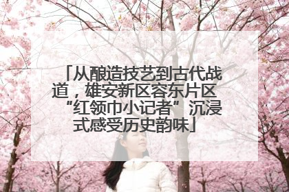 从酿造技艺到古代战道，雄安新区容东片区“红领巾小记者”沉浸式感受历史韵味