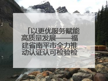 以更优服务赋能高质量发展——福建省南平市全力推动认证认可检验检测工作