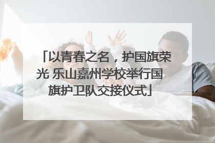 以青春之名，护国旗荣光 乐山嘉州学校举行国旗护卫队交接仪式