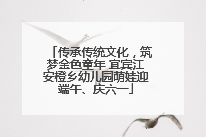 传承传统文化，筑梦金色童年 宜宾江安橙乡幼儿园萌娃迎端午、庆六一