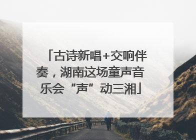 古诗新唱+交响伴奏，湖南这场童声音乐会“声”动三湘