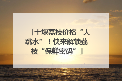 十堰荔枝价格“大跳水”！快来解锁荔枝“保鲜密码”