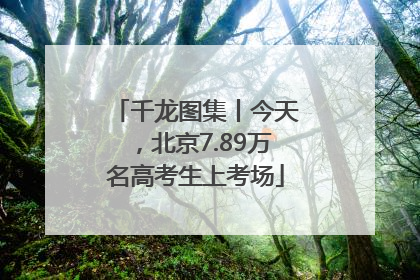 千龙图集丨今天，北京7.89万名高考生上考场