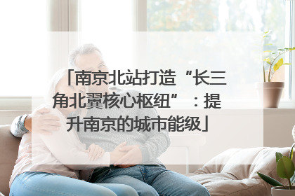 南京北站打造“长三角北翼核心枢纽”：提升南京的城市能级