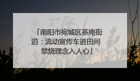 南阳市宛城区茶庵街道:流动宣传车进田间 禁烧理念入人心