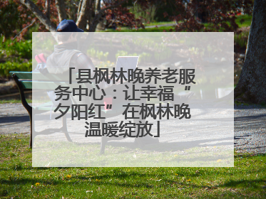 县枫林晚养老服务中心：让幸福“夕阳红”在枫林晚温暖绽放