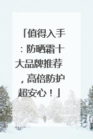 值得入手：防晒霜十大品牌推荐，高倍防护超安心！