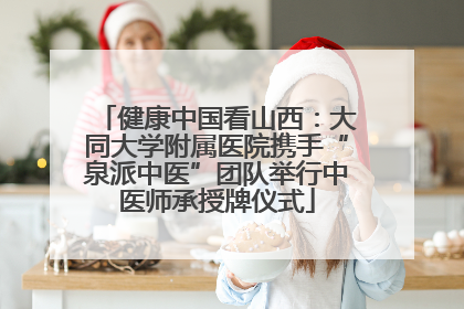 健康中国看山西：大同大学附属医院携手“泉派中医”团队举行中医师承授牌仪式