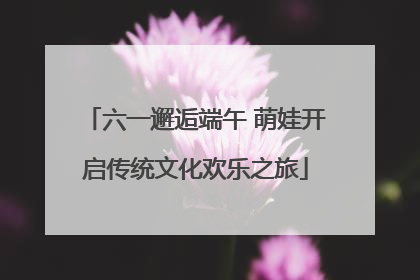 六一邂逅端午 萌娃开启传统文化欢乐之旅