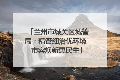 兰州市城关区城管局：精管细治优环境 市容焕新惠民生