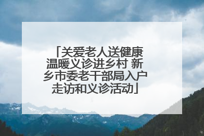关爱老人送健康 温暖义诊进乡村 新乡市委老干部局入户走访和义诊活动