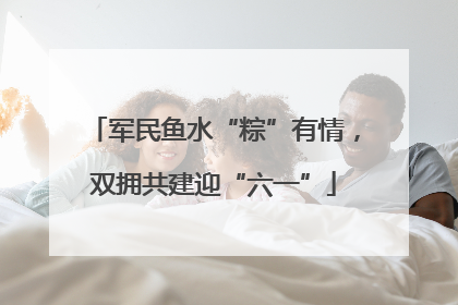 军民鱼水“粽”有情，双拥共建迎“六一”