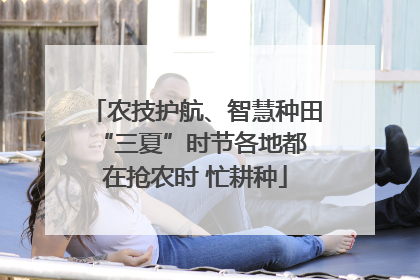 农技护航、智慧种田 “三夏”时节各地都在抢农时 忙耕种