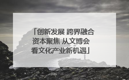创新发展 跨界融合 资本聚焦 从文博会看文化产业新机遇