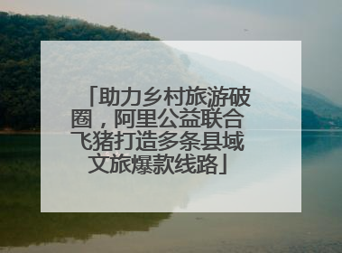 助力乡村旅游破圈，阿里公益联合飞猪打造多条县域文旅爆款线路
