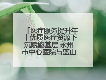 医疗服务提升年丨优质医疗资源下沉赋能基层 永州市中心医院与蓝山县医共体总院共筑健康屏障