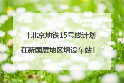 北京地铁15号线计划在新国展地区增设车站