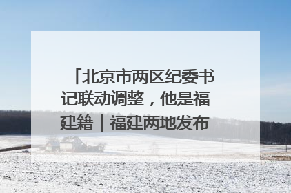 北京市两区纪委书记联动调整，他是福建籍｜福建两地发布一批人事消息