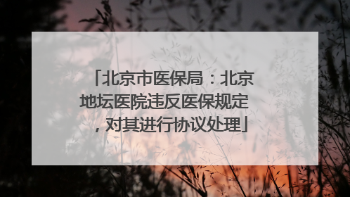 北京市医保局：北京地坛医院违反医保规定，对其进行协议处理