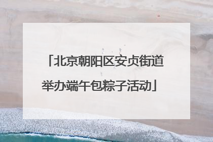 北京朝阳区安贞街道举办端午包粽子活动