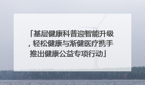 基层健康科普迎智能升级，轻松健康与渐健医疗携手推出健康公益专项行动