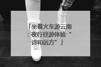 坐着火车游云南：夜行昼游体验“诗和远方”