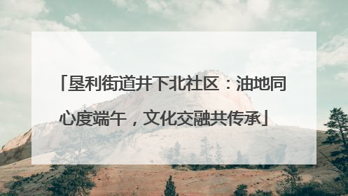 垦利街道井下北社区：油地同心度端午，文化交融共传承
