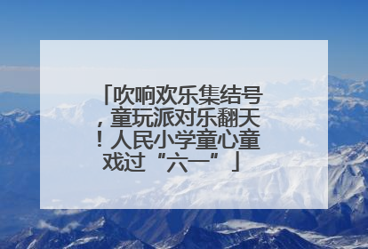 吹响欢乐集结号，童玩派对乐翻天！人民小学童心童戏过“六一”
