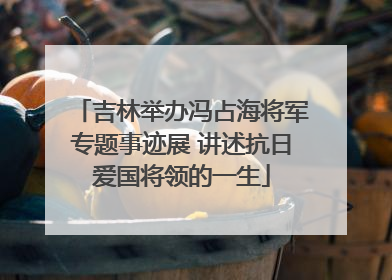 吉林举办冯占海将军专题事迹展 讲述抗日爱国将领的一生