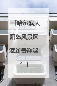 哈尔滨太阳岛风景区添新景迎端午