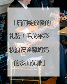唇间绽放爱的礼赞！毛戈平彩妆浪漫诠释妈妈的多面优雅