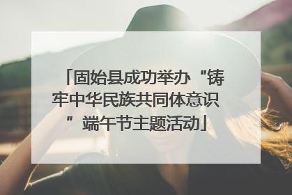 固始县成功举办“铸牢中华民族共同体意识”端午节主题活动