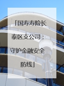 国寿寿险长泰区支公司：守护金融安全防线