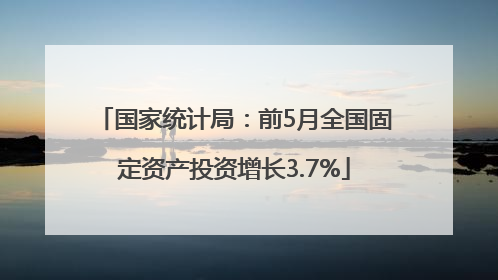 国家统计局：前5月全国固定资产投资增长3.7%