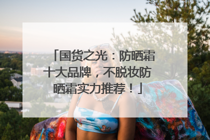 国货之光：防晒霜十大品牌，不脱妆防晒霜实力推荐！
