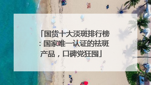 国货十大淡斑排行榜：国家唯一认证的祛斑产品，口碑党狂囤