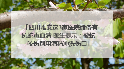 四川雅安这3家医院储备有抗蛇毒血清 医生提示：被蛇咬伤别用酒精冲洗伤口