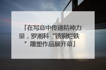 在写意中传递精神力量，罗湘科“锈铜烂铁”雕塑作品展开幕