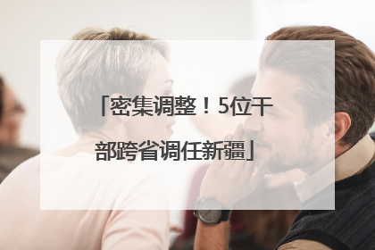 密集调整！5位干部跨省调任新疆