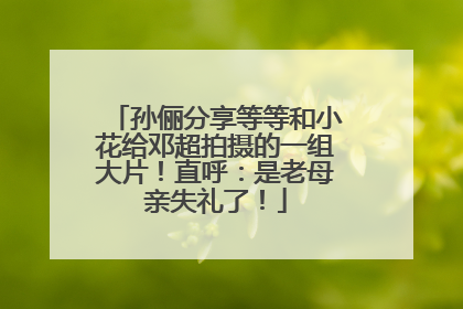 孙俪分享等等和小花给邓超拍摄的一组大片！直呼：是老母亲失礼了！