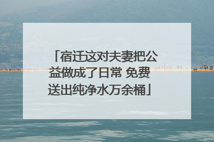 宿迁这对夫妻把公益做成了日常 免费送出纯净水万余桶