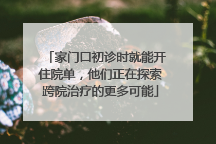 家门口初诊时就能开住院单，他们正在探索跨院治疗的更多可能