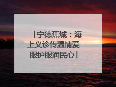 宁德蕉城：海上义诊传温情爱眼护眼润民心