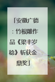 安徽广德：竹根雕作品《梁丰岁稔》斩获金鼎奖