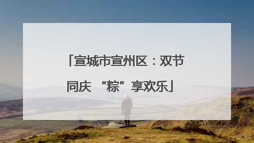 宣城市宣州区：双节同庆 “粽”享欢乐
